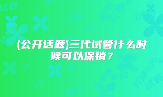 (公开话题)三代试管什么时候可以保销？
