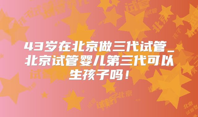 43岁在北京做三代试管_北京试管婴儿第三代可以生孩子吗!