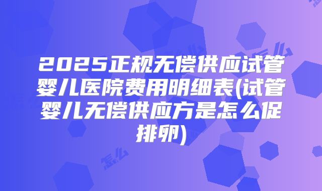 2025正规无偿供应试管婴儿医院费用明细表(试管婴儿无偿供应方是怎么促排卵)
