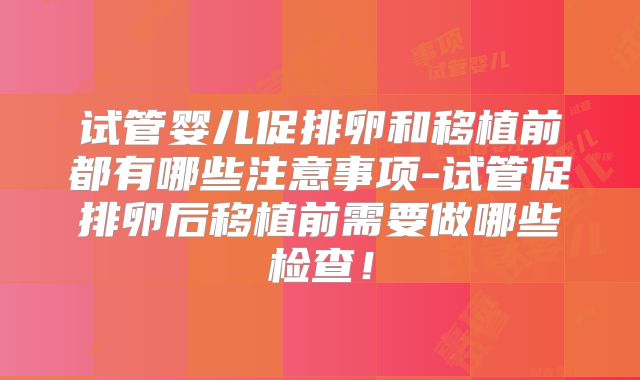 试管婴儿促排卵和移植前都有哪些注意事项-试管促排卵后移植前需要做哪些检查！