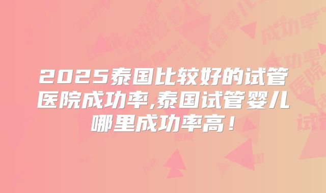 2025泰国比较好的试管医院成功率,泰国试管婴儿哪里成功率高!