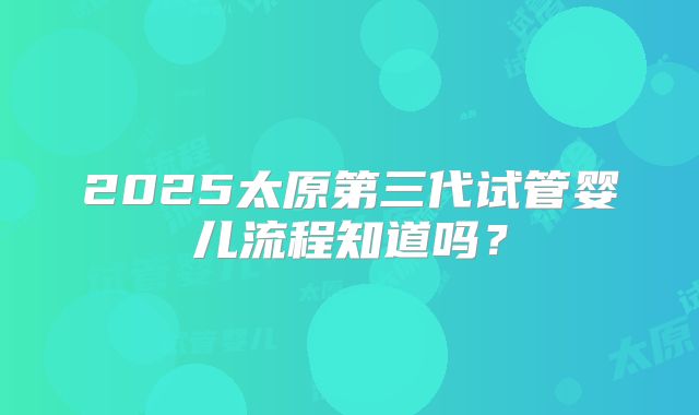 2025太原第三代试管婴儿流程知道吗？