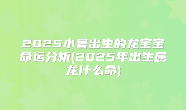 2025小暑出生的龙宝宝命运分析(2025年出生属龙什么命)