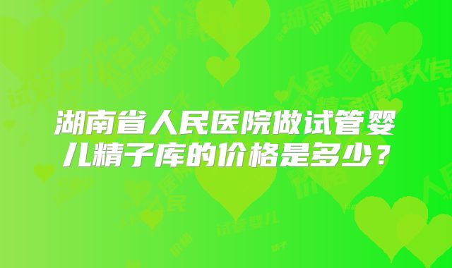 湖南省人民医院做试管婴儿精子库的价格是多少?