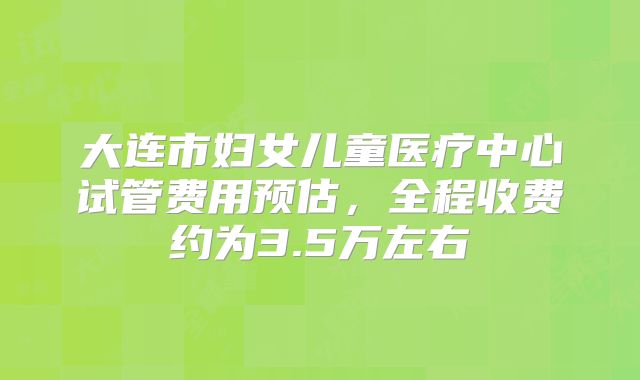 大连市妇女儿童医疗中心试管费用预估，全程收费约为3.5万左右