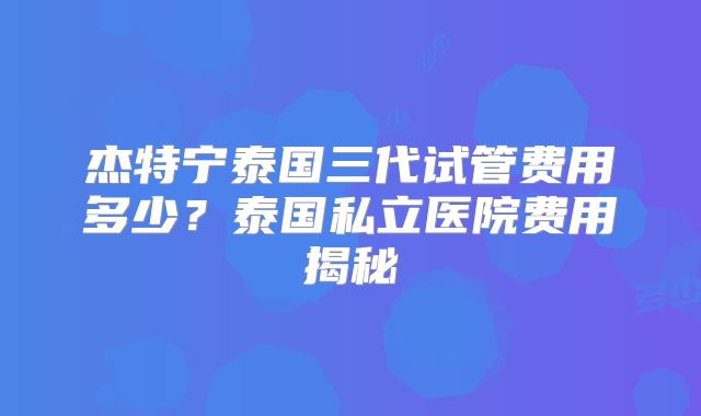 杰特宁泰国三代试管费用多少？泰国私立医院费用揭秘