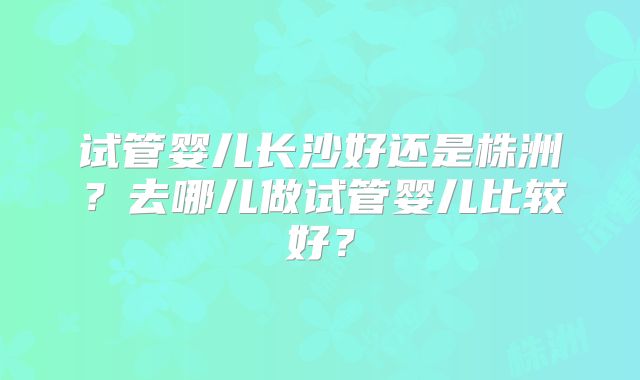试管婴儿长沙好还是株洲？去哪儿做试管婴儿比较好？
