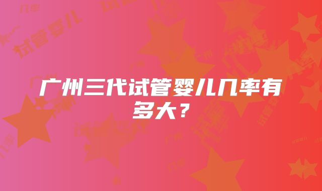 广州三代试管婴儿几率有多大?
