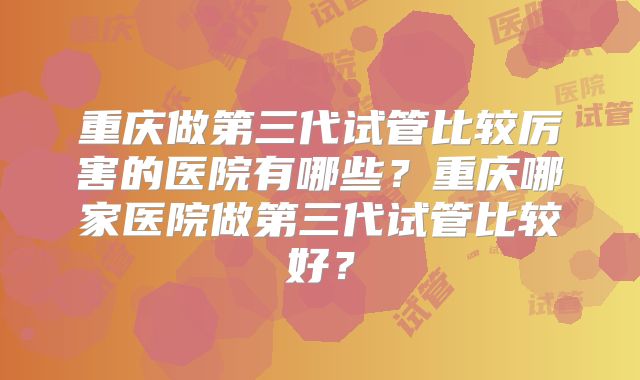 重庆做第三代试管比较厉害的医院有哪些？重庆哪家医院做第三代试管比较好？