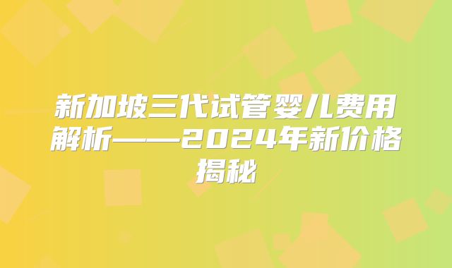 新加坡三代试管婴儿费用解析——2024年新价格揭秘