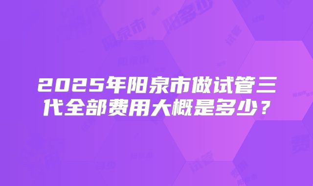 2025年阳泉市做试管三代全部费用大概是多少?