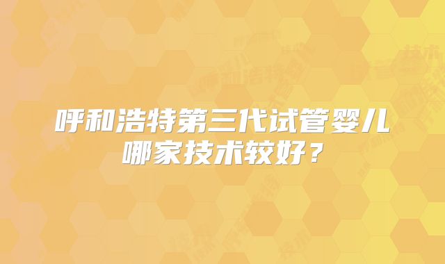 呼和浩特第三代试管婴儿哪家技术较好?