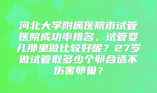 河北大学附属医院市试管医院成功率排名,试管婴儿那里做比较好呢?27岁做试管取多少个卵合适不伤害卵巢?