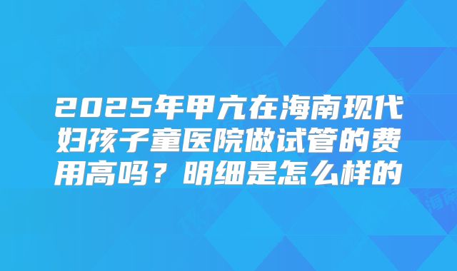 2025年甲亢在海南现代妇孩子童医院做试管的费用高吗?明细是怎么样的