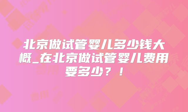 北京做试管婴儿多少钱大概_在北京做试管婴儿费用要多少?!