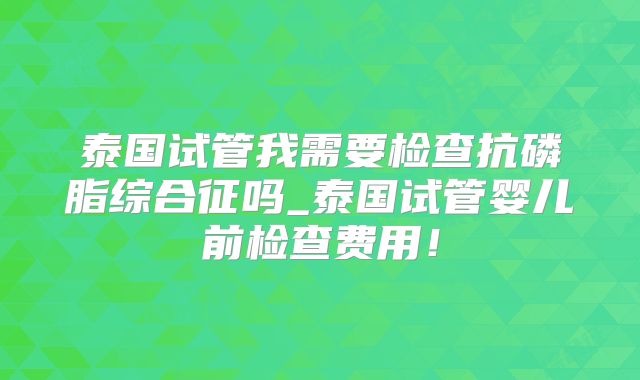 泰国试管我需要检查抗磷脂综合征吗_泰国试管婴儿前检查费用！