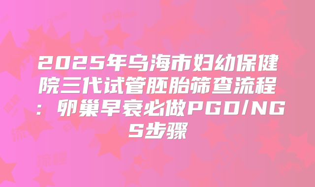 2025年乌海市妇幼保健院三代试管胚胎筛查流程：卵巢早衰必做PGD/NGS步骤