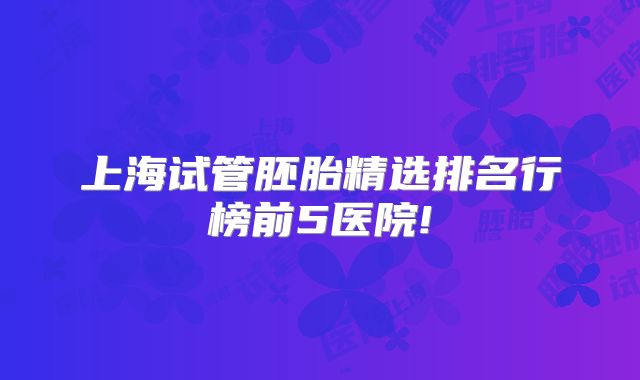 上海试管胚胎精选排名行榜前5医院!