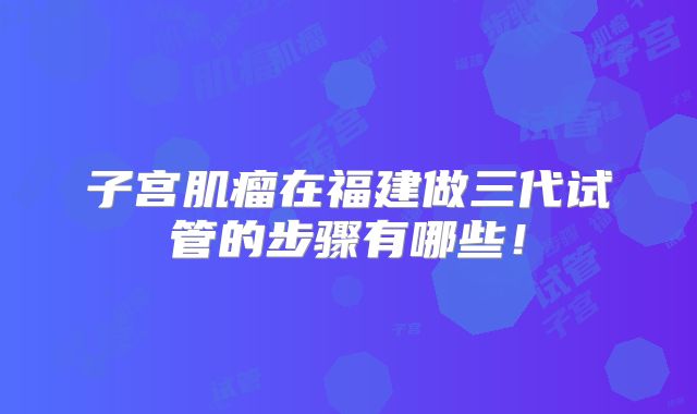 子宫肌瘤在福建做三代试管的步骤有哪些！