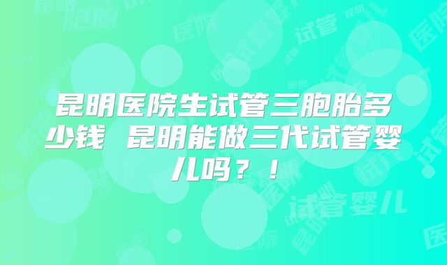 昆明医院生试管三胞胎多少钱 昆明能做三代试管婴儿吗？！
