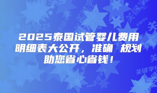 2025泰国试管婴儿费用明细表大公开,准确 规划助您省心省钱!