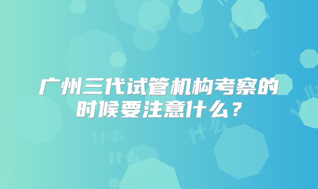 广州三代试管机构考察的时候要注意什么？