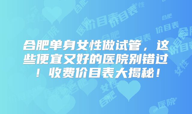 合肥单身女性做试管，这些便宜又好的医院别错过！收费价目表大揭秘！