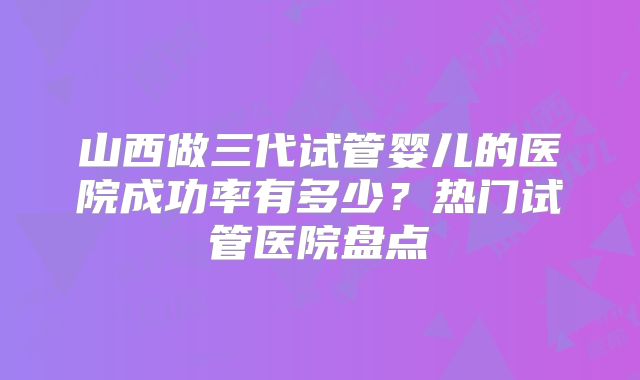 山西做三代试管婴儿的医院成功率有多少?热门试管医院盘点
