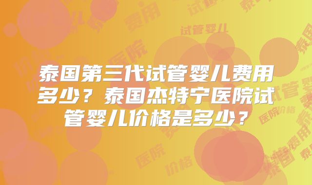 泰国第三代试管婴儿费用多少？泰国杰特宁医院试管婴儿价格是多少？