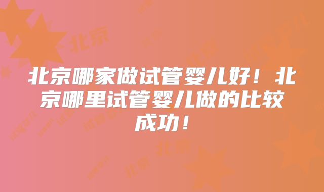 北京哪家做试管婴儿好!北京哪里试管婴儿做的比较成功!