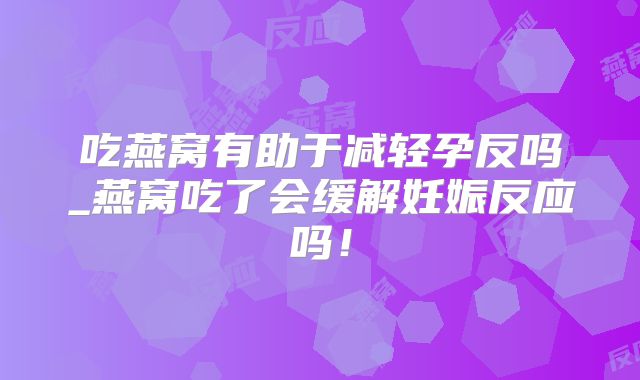 吃燕窝有助于减轻孕反吗_燕窝吃了会缓解妊娠反应吗!