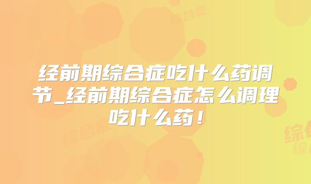 经前期综合症吃什么药调节_经前期综合症怎么调理吃什么药！