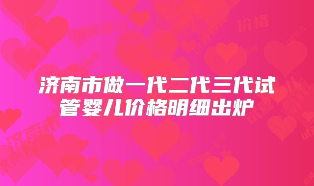 济南市做一代二代三代试管婴儿价格明细出炉