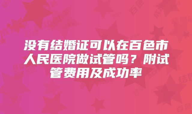 没有结婚证可以在百色市人民医院做试管吗？附试管费用及成功率