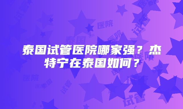 泰国试管医院哪家强?杰特宁在泰国如何?