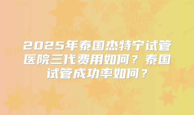 2025年泰国杰特宁试管医院三代费用如何？泰国试管成功率如何？