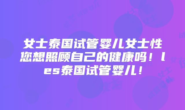 女士泰国试管婴儿女士性您想照顾自己的健康吗!les泰国试管婴儿!