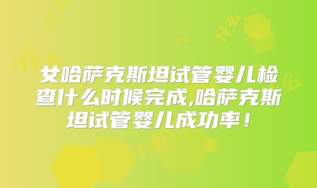 女哈萨克斯坦试管婴儿检查什么时候完成,哈萨克斯坦试管婴儿成功率!
