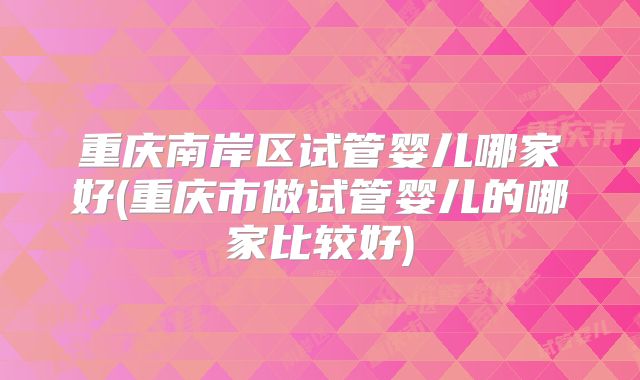 重庆南岸区试管婴儿哪家好(重庆市做试管婴儿的哪家比较好)