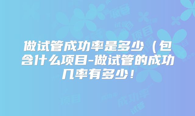 做试管成功率是多少（包含什么项目-做试管的成功几率有多少！
