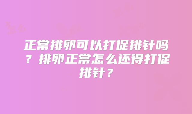 正常排卵可以打促排针吗?排卵正常怎么还得打促排针?