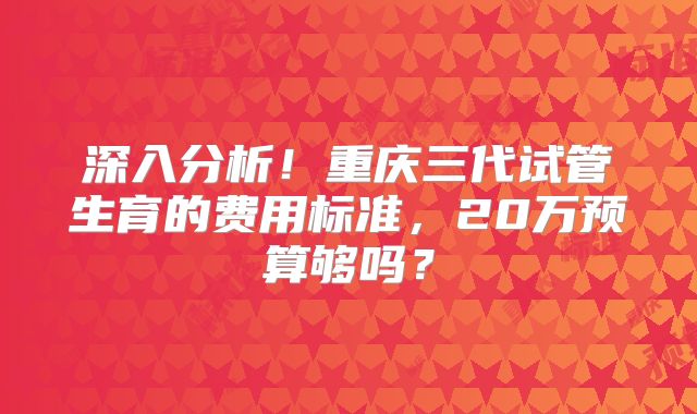 深入分析!重庆三代试管生育的费用标准,20万预算够吗?
