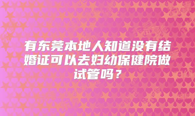 有东莞本地人知道没有结婚证可以去妇幼保健院做试管吗?