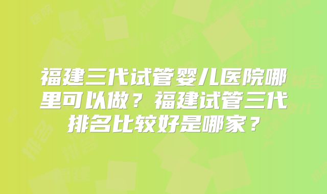 福建三代试管婴儿医院哪里可以做？福建试管三代排名比较好是哪家？