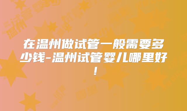 在温州做试管一般需要多少钱-温州试管婴儿哪里好!