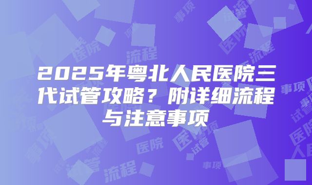 2025年粤北人民医院三代试管攻略？附详细流程与注意事项