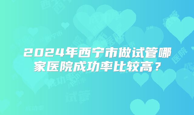 2024年西宁市做试管哪家医院成功率比较高?