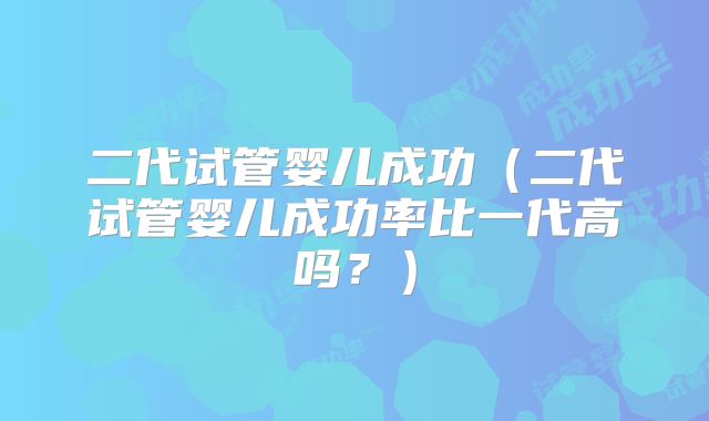 二代试管婴儿成功（二代试管婴儿成功率比一代高吗？）