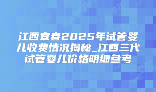 江西宜春2025年试管婴儿收费情况揭秘_江西三代试管婴儿价格明细参考