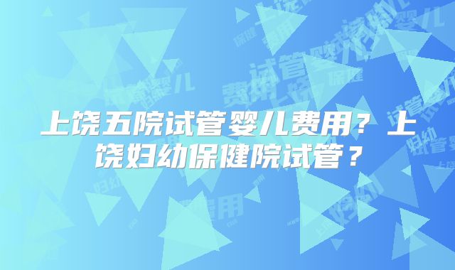 上饶五院试管婴儿费用？上饶妇幼保健院试管？
